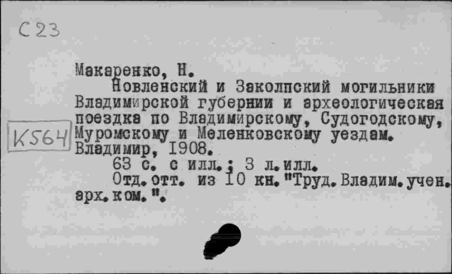 ﻿С 23
Макаренко, Н.
Новленский и Заколпский могильники Владимирской губернии и археологическая -------.поездка по Владимирскому, Судогодскому, К?ё^?вУР°МСКО1<У19080ЛеНКОВСКОМУ ^ездам* 63 с.* с илл. : 3 л. илл.
Отд. отт. из 10 кн. "Труд. Владим. учен, арх. к ом,и.